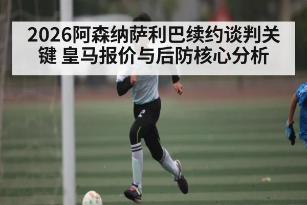 2026阿森纳萨利巴续约谈判关键 皇马报价与后防核心分析