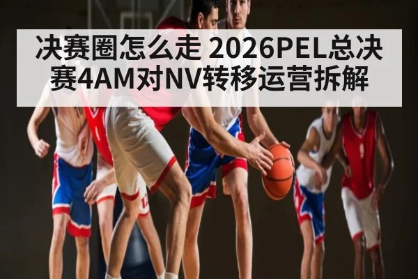决赛圈怎么走 2026PEL总决赛4AM对NV转移运营拆解